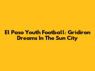 El Paso Youth Football: Gridiron Dreams In The Sun City