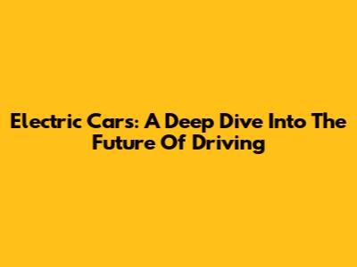 Electric Cars: A Deep Dive Into The Future Of Driving