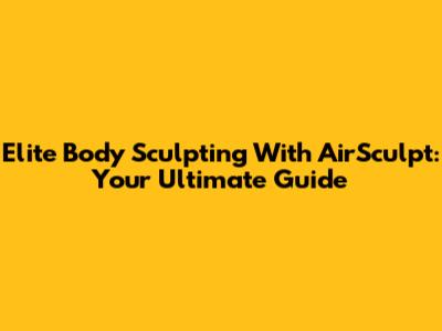 Elite Body Sculpting With AirSculpt: Your Ultimate Guide