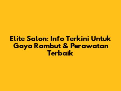 Elite Salon: Info Terkini Untuk Gaya Rambut & Perawatan Terbaik