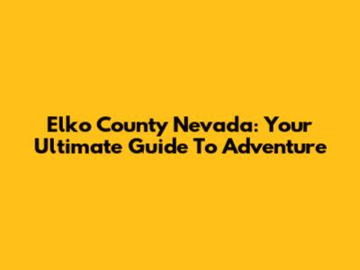 Elko County Nevada: Your Ultimate Guide To Adventure