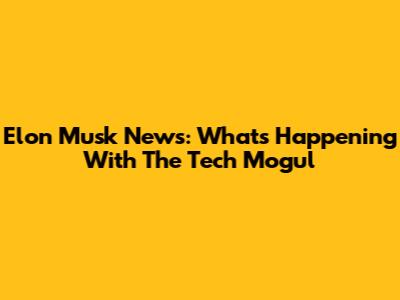 Elon Musk News: What's Happening With The Tech Mogul