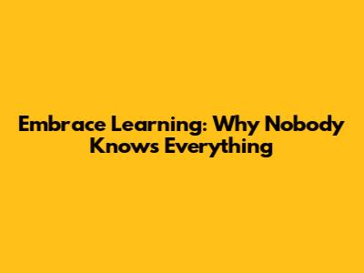 Embrace Learning: Why Nobody Knows Everything