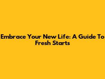 Embrace Your New Life: A Guide To Fresh Starts