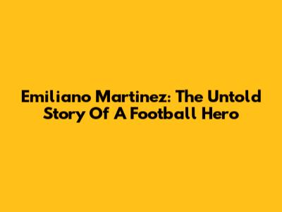 Emiliano Martinez: The Untold Story Of A Football Hero
