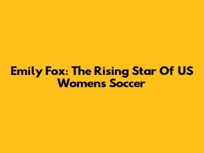 Emily Fox: The Rising Star Of US Women's Soccer
