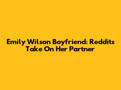 Emily Wilson Boyfriend: Reddit's Take On Her Partner