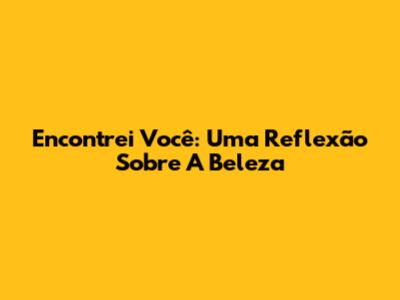 Encontrei Você: Uma Reflexão Sobre A Beleza