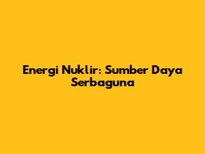 Energi Nuklir: Sumber Daya Serbaguna