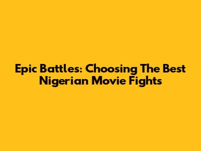 Epic Battles: Choosing The Best Nigerian Movie Fights