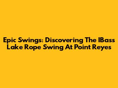 Epic Swings: Discovering The IBass Lake Rope Swing At Point Reyes