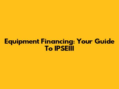 Equipment Financing: Your Guide To IPSEIII