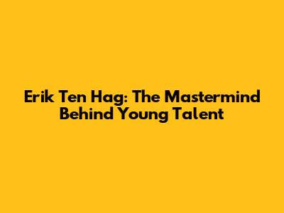 Erik Ten Hag: The Mastermind Behind Young Talent