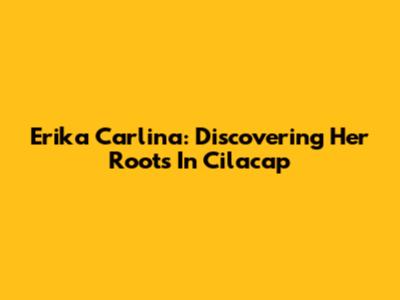 Erika Carlina: Discovering Her Roots In Cilacap