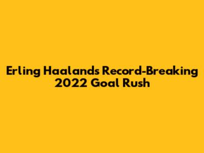 Erling Haaland's Record-Breaking 2022 Goal Rush