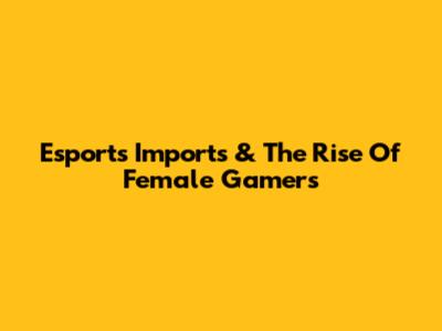 Esports Imports & The Rise Of Female Gamers