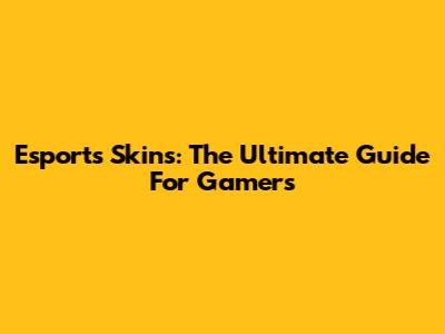 Esports Skins: The Ultimate Guide For Gamers