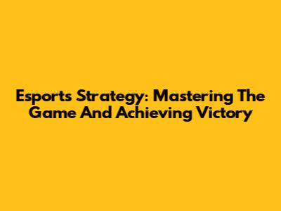 Esports Strategy: Mastering The Game And Achieving Victory