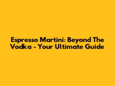 Espresso Martini: Beyond The Vodka - Your Ultimate Guide