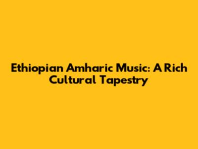 Ethiopian Amharic Music: A Rich Cultural Tapestry