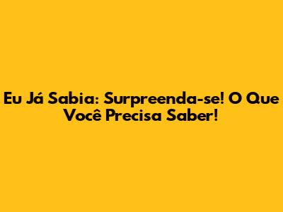 Eu Já Sabia: Surpreenda-se! O Que Você Precisa Saber!
