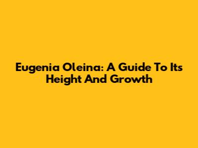 Eugenia Oleina: A Guide To Its Height And Growth