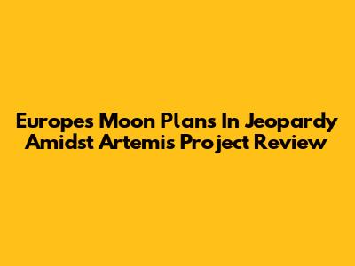 Europe's Moon Plans In Jeopardy Amidst Artemis Project Review