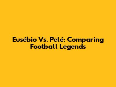 Eusébio Vs. Pelé: Comparing Football Legends
