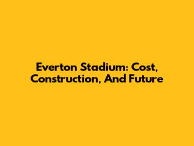 Everton Stadium: Cost, Construction, And Future