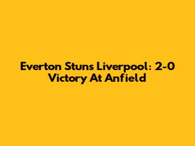 Everton Stuns Liverpool: 2-0 Victory At Anfield