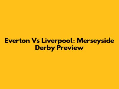 Everton Vs Liverpool: Merseyside Derby Preview
