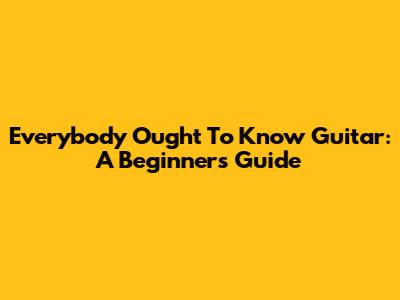 Everybody Ought To Know Guitar: A Beginner's Guide