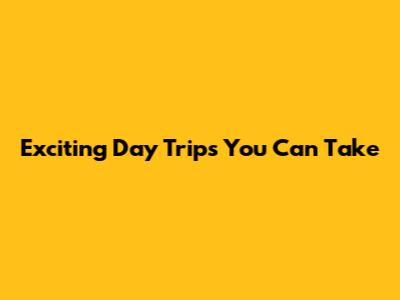 Exciting Day Trips You Can Take