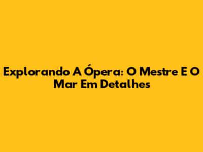 Explorando A Ópera: O Mestre E O Mar Em Detalhes