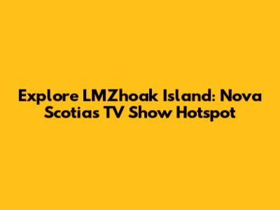 Explore LMZhoak Island: Nova Scotia's TV Show Hotspot