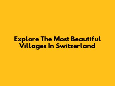 Explore The Most Beautiful Villages In Switzerland