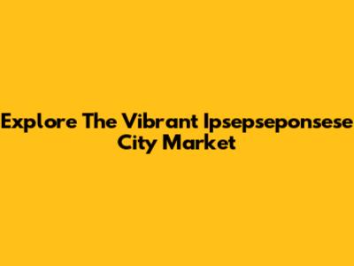 Explore The Vibrant Ipsepseponsese City Market