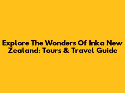 Explore The Wonders Of Inka New Zealand: Tours & Travel Guide