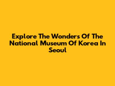 Explore The Wonders Of The National Museum Of Korea In Seoul