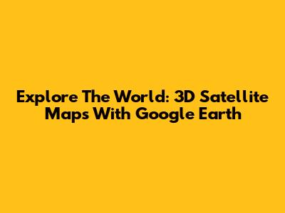 Explore The World: 3D Satellite Maps With Google Earth