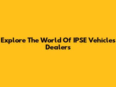 Explore The World Of IPSE Vehicles Dealers