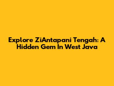 Explore ZiAntapani Tengah: A Hidden Gem In West Java
