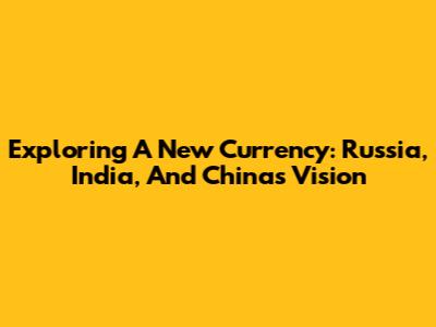 Exploring A New Currency: Russia, India, And China's Vision