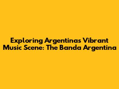 Exploring Argentina's Vibrant Music Scene: The Banda Argentina