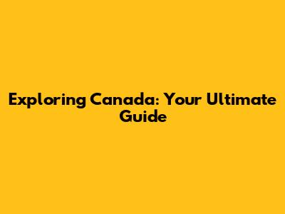 Exploring Canada: Your Ultimate Guide