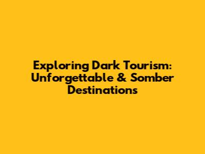Exploring Dark Tourism: Unforgettable & Somber Destinations