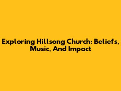 Exploring Hillsong Church: Beliefs, Music, And Impact