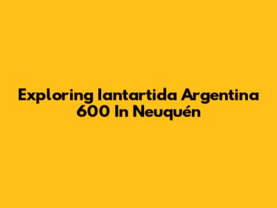 Exploring Iantartida Argentina 600 In Neuquén