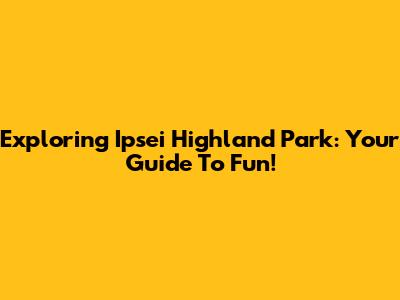 Exploring Ipsei Highland Park: Your Guide To Fun!