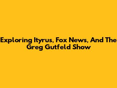 Exploring Ityrus, Fox News, And The Greg Gutfeld Show